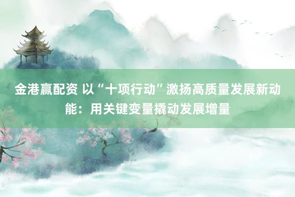 金港赢配资 以“十项行动”激扬高质量发展新动能：用关键变量撬动发展增量