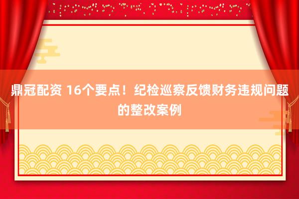 鼎冠配资 16个要点！纪检巡察反馈财务违规问题的整改案例