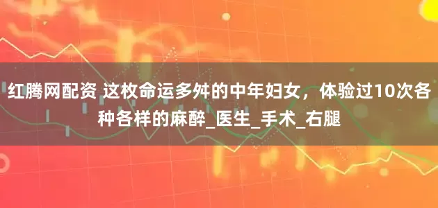 红腾网配资 这枚命运多舛的中年妇女，体验过10次各种各样的麻醉_医生_手术_右腿