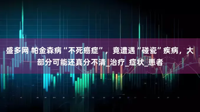 盛多网 帕金森病“不死癌症”，竟遭遇“碰瓷”疾病，大部分可能还真分不清_治疗_症状_患者