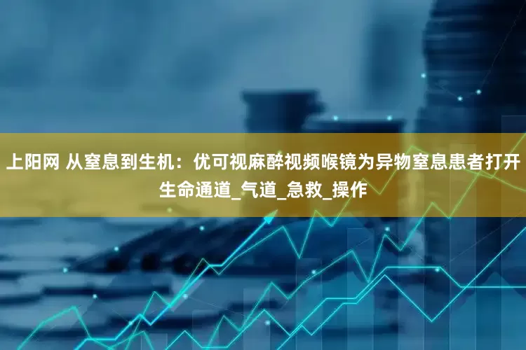 上阳网 从窒息到生机：优可视麻醉视频喉镜为异物窒息患者打开生命通道_气道_急救_操作