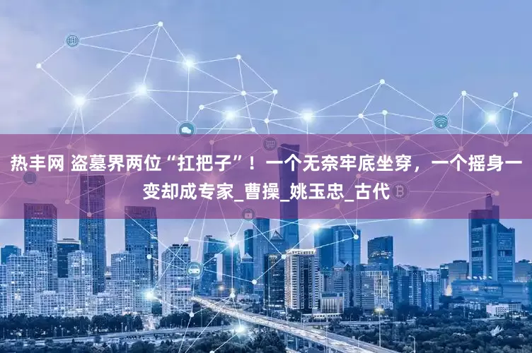 热丰网 盗墓界两位“扛把子”！一个无奈牢底坐穿，一个摇身一变却成专家_曹操_姚玉忠_古代