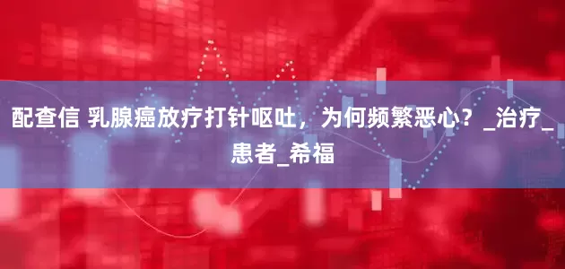 配查信 乳腺癌放疗打针呕吐，为何频繁恶心？_治疗_患者_希福