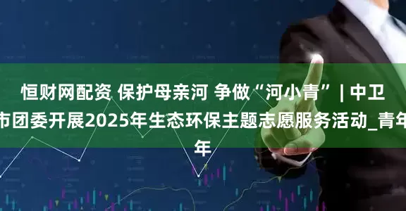 恒财网配资 保护母亲河 争做“河小青” | 中卫市团委开展2025年生态环保主题志愿服务活动_青年