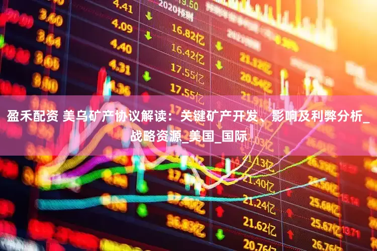 盈禾配资 美乌矿产协议解读：关键矿产开发、影响及利弊分析_战略资源_美国_国际