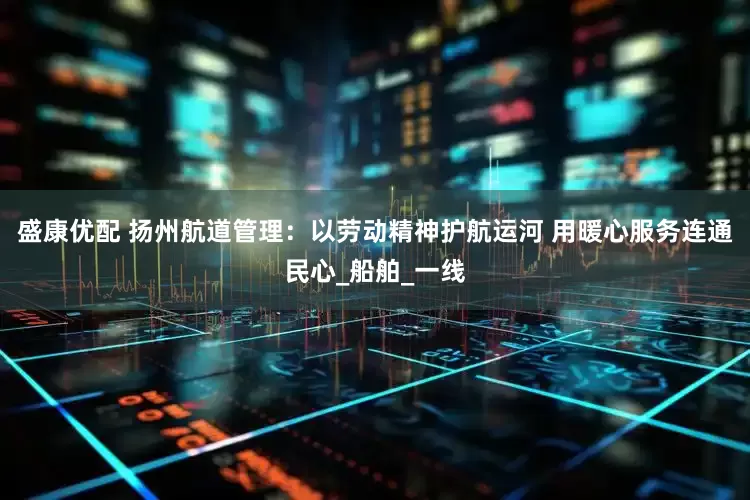 盛康优配 扬州航道管理：以劳动精神护航运河 用暖心服务连通民心_船舶_一线