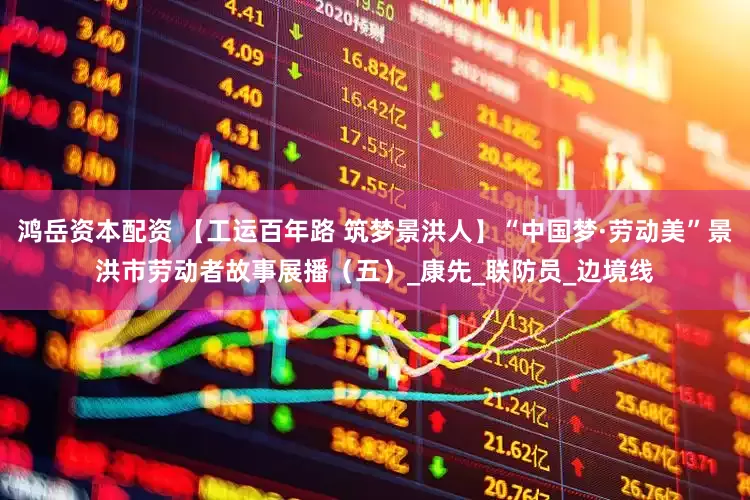 鸿岳资本配资 【工运百年路 筑梦景洪人】“中国梦·劳动美”景洪市劳动者故事展播（五）_康先_联防员_边境线