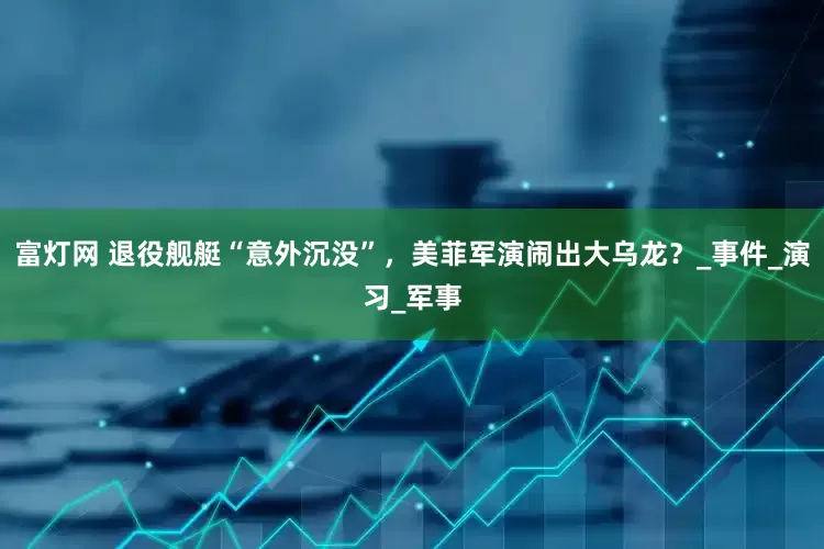 富灯网 退役舰艇“意外沉没”，美菲军演闹出大乌龙？_事件_演习_军事