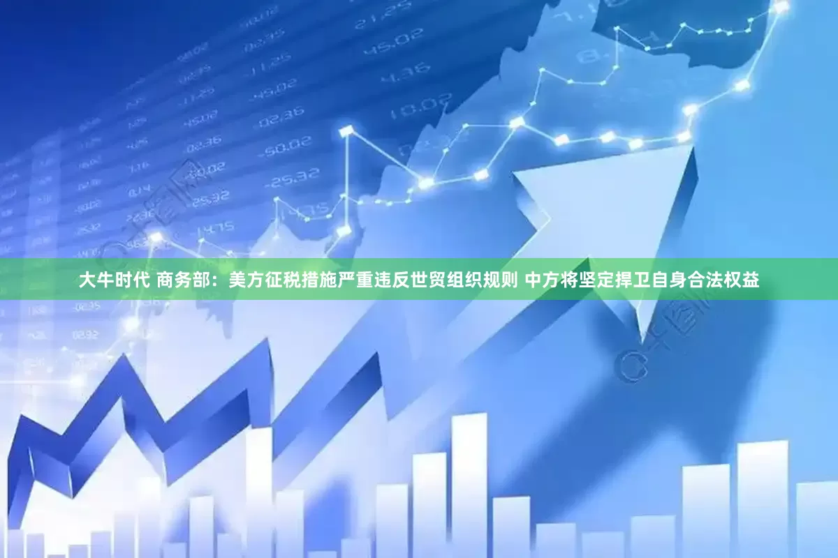大牛时代 商务部：美方征税措施严重违反世贸组织规则 中方将坚定捍卫自身合法权益