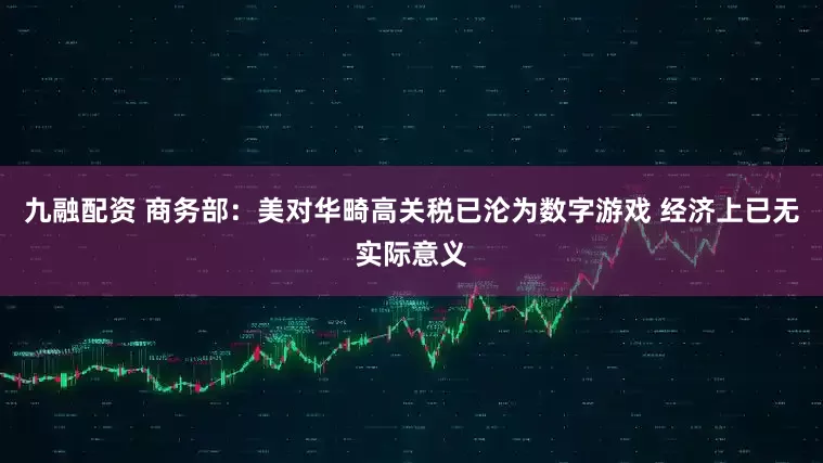 九融配资 商务部：美对华畸高关税已沦为数字游戏 经济上已无实际意义