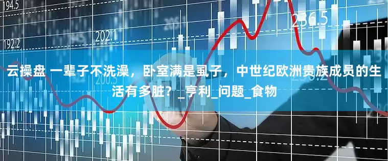 云操盘 一辈子不洗澡，卧室满是虱子，中世纪欧洲贵族成员的生活有多脏？_亨利_问题_食物