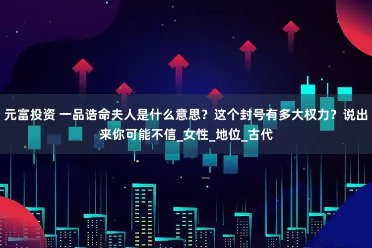 元富投资 一品诰命夫人是什么意思？这个封号有多大权力？说出来你可能不信_女性_地位_古代
