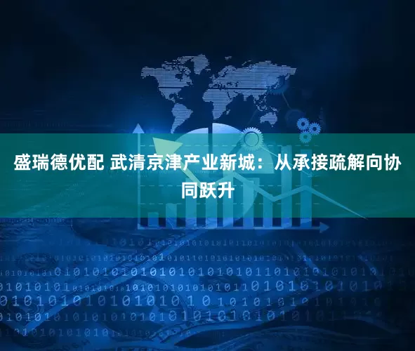 盛瑞德优配 武清京津产业新城：从承接疏解向协同跃升
