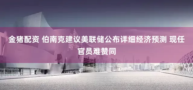 金猪配资 伯南克建议美联储公布详细经济预测 现任官员难赞同