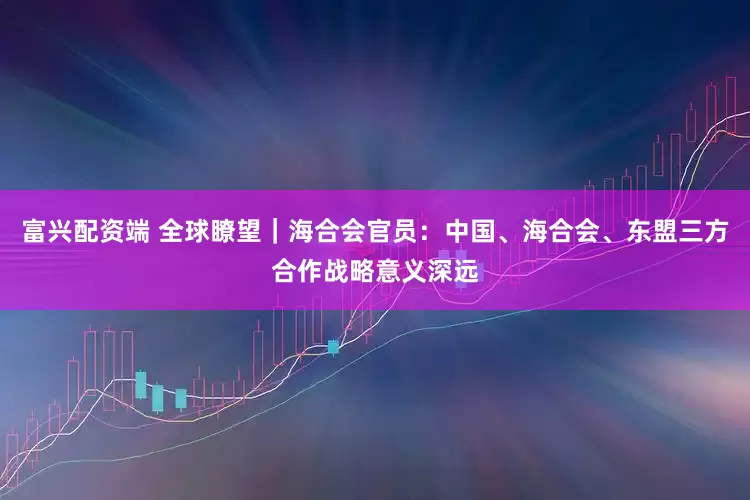 富兴配资端 全球瞭望｜海合会官员：中国、海合会、东盟三方合作战略意义深远