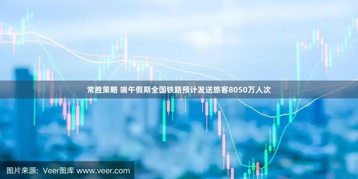 常胜策略 端午假期全国铁路预计发送旅客8050万人次