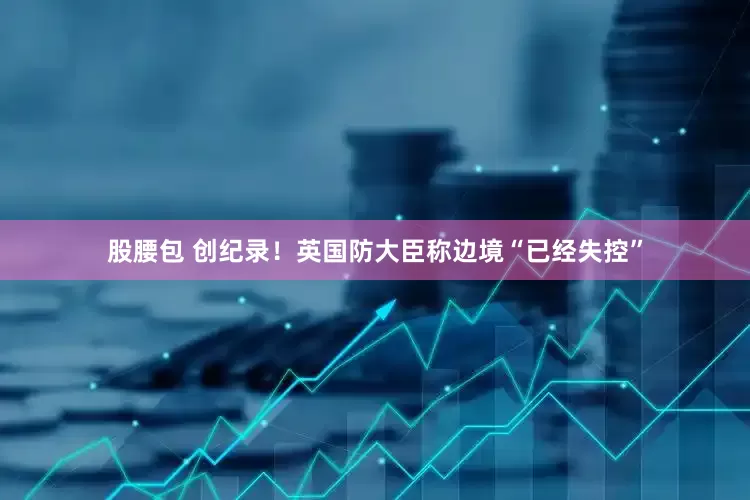 股腰包 创纪录！英国防大臣称边境“已经失控”