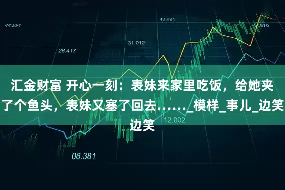 汇金财富 开心一刻：表妹来家里吃饭，给她夹了个鱼头，表妹又塞了回去……_模样_事儿_边笑