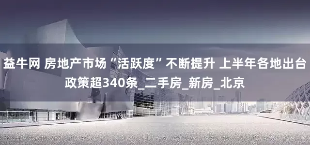 益牛网 房地产市场“活跃度”不断提升 上半年各地出台政策超340条_二手房_新房_北京