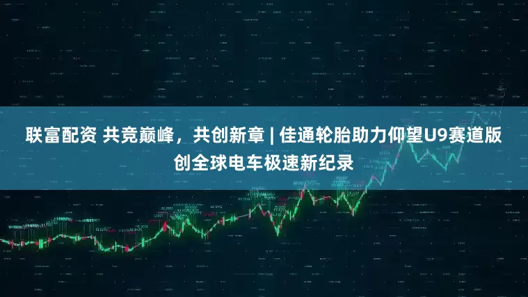 联富配资 共竞巅峰，共创新章 | 佳通轮胎助力仰望U9赛道版创全球电车极速新纪录