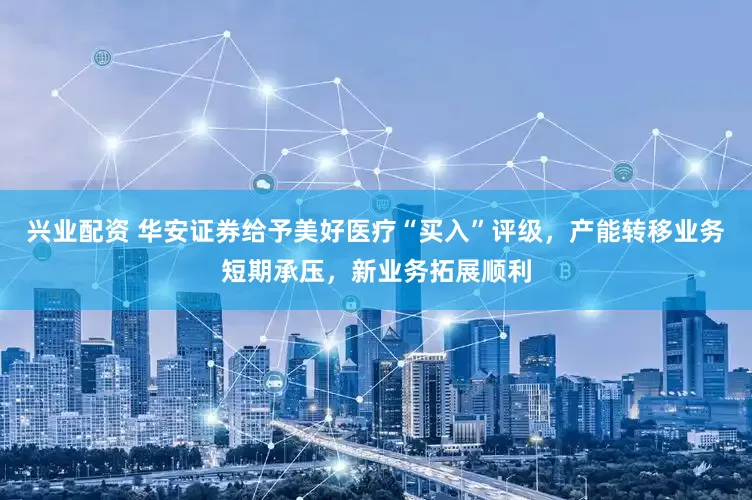 兴业配资 华安证券给予美好医疗“买入”评级，产能转移业务短期承压，新业务拓展顺利
